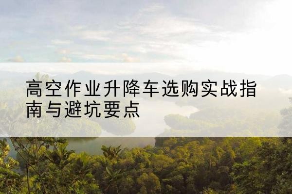 美姑升降车怎么选-高空作业升降车选购实战指南与避坑要点
