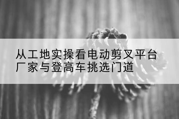 美姑电动剪叉升降平台厂家-从工地实操看电动剪叉平台厂家与登高车挑选门道