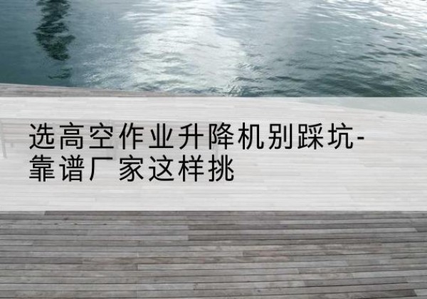 美姑剪叉式升降机厂家-选高空作业升降机别踩坑-靠谱厂家这样挑