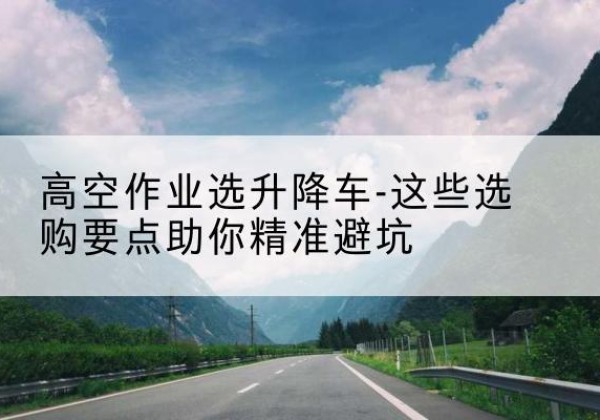 美姑升降车厂家-高空作业选升降车-这些选购要点助你*避坑
