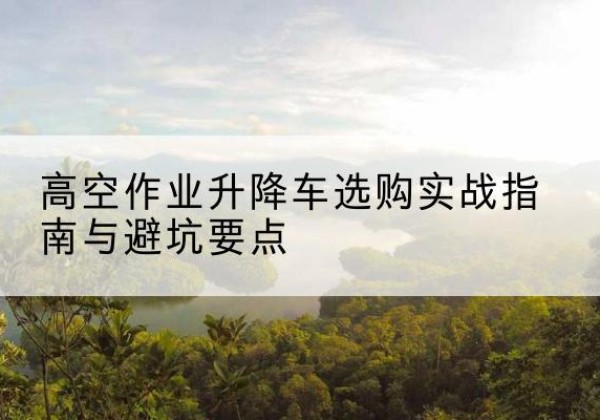 美姑升降车怎么选-高空作业升降车选购实战指南与避坑要点