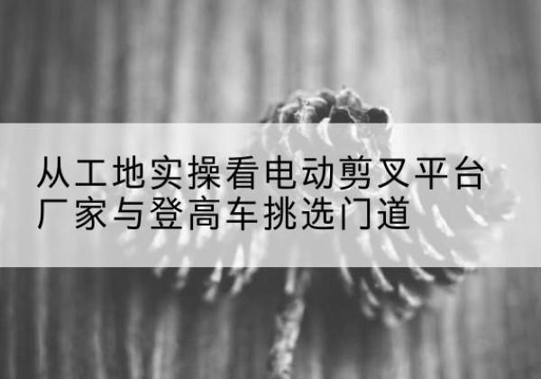 美姑电动剪叉升降平台厂家-从工地实操看电动剪叉平台厂家与登高车挑选门道